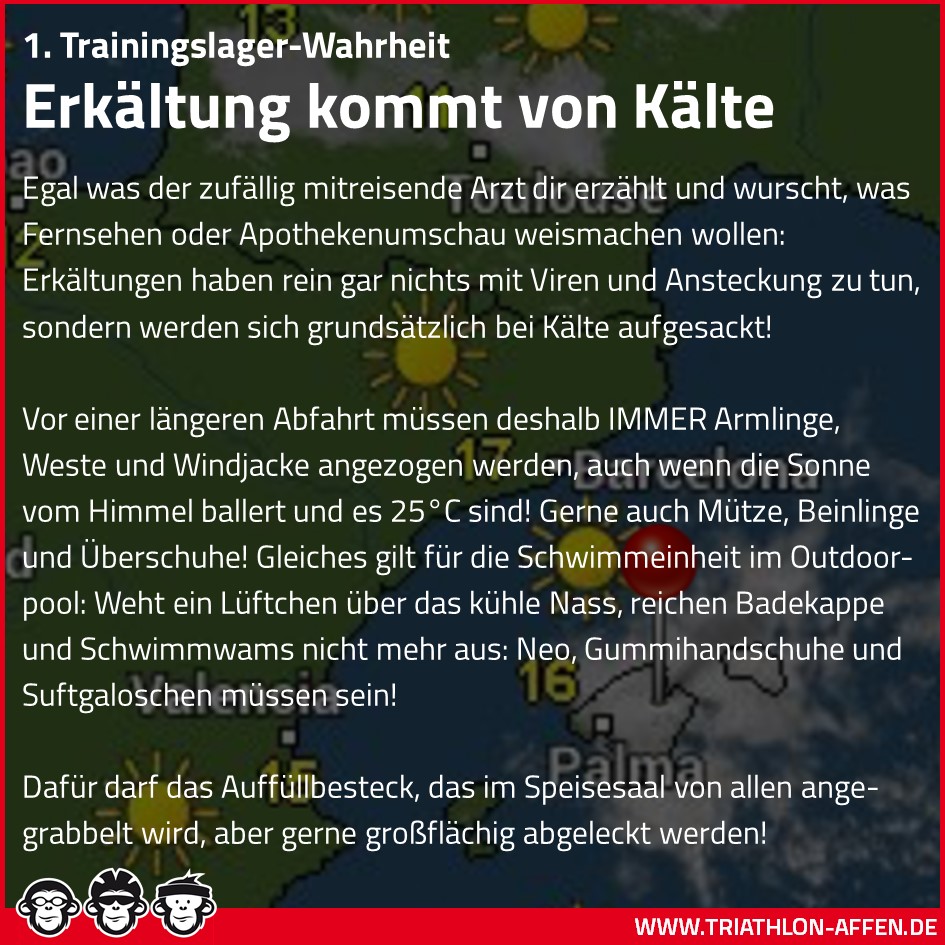 1. Trainingslager-Wahrheit. Erkältung kommt von Kälte. Egal was der zufällig mitreisende Arzt dir erzählt und wurscht, was Fernsehen oder Apothekenumschau weismachen wollen: Erkältungen haben rein gar nichts mit Viren und Ansteckung zu tun, sondern werden sich grundsätzlich bei Kälte aufgesackt!  Vor einer längeren Abfahrt müssen deshalb IMMER Armlinge, Weste und Windjacke angezogen werden, auch wenn die Sonne vom Himmel ballert und es 25°C sind! Gerne auch Mütze, Beinlinge und Überschuhe! Gleiches gilt für die Schwimmeinheit im Outdoor-pool: Weht ein Lüftchen über das kühle Nass, reichen Badekappe und Schwimmwams nicht mehr aus: Neo, Gummihandschuhe und Suftgaloschen müssen sein!  Dafür darf das Auffüllbesteck, das im Speisesaal von allen ange-grabbelt wird, aber gerne großflächig abgeleckt werden!